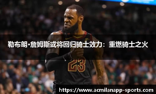 勒布朗·詹姆斯或将回归骑士效力：重燃骑士之火